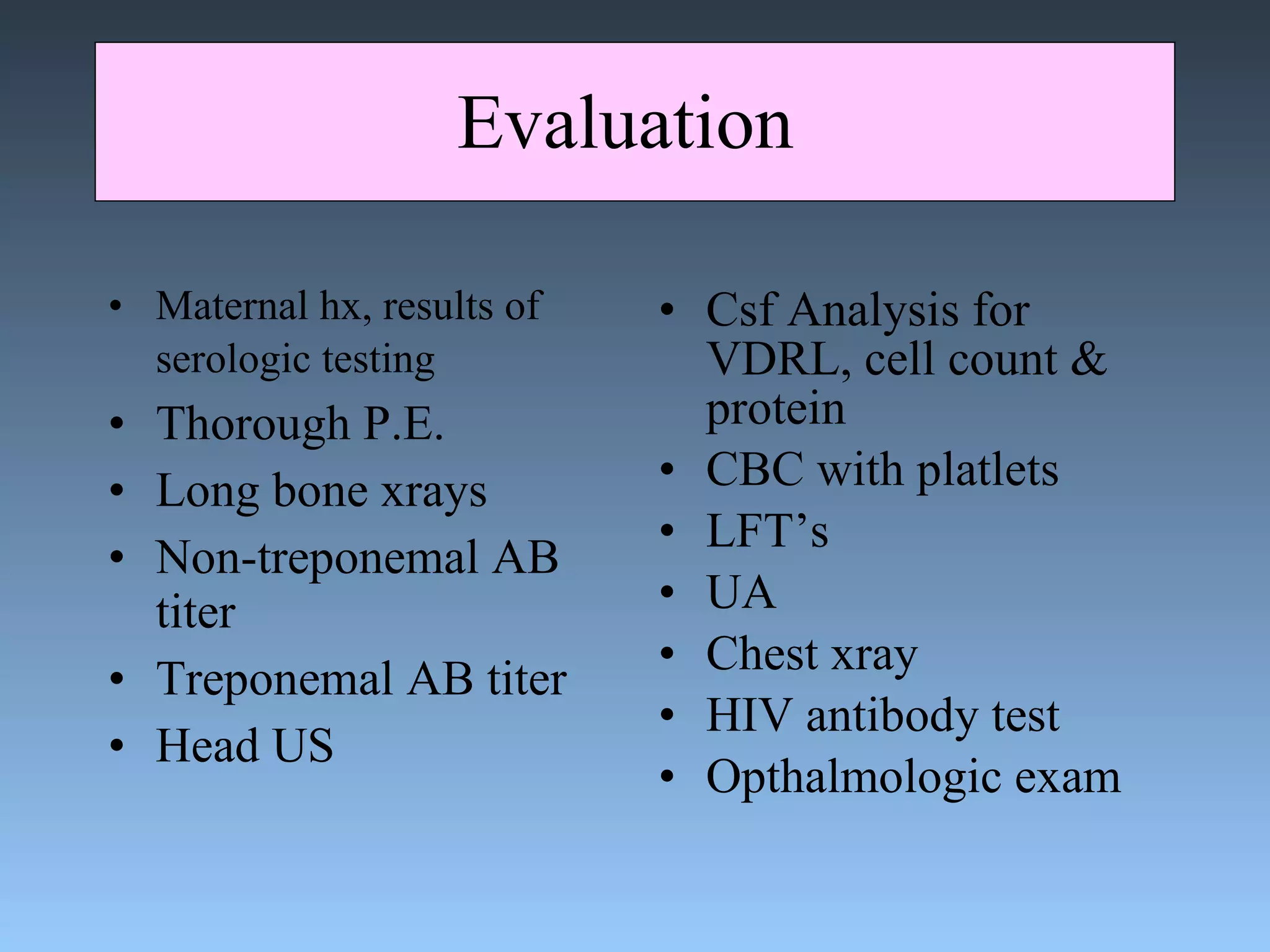 Evaluation  Maternal hx, results of serologic testing   Thorough P.E. Long bone xrays Non-treponemal AB titer Treponemal AB titer Head US Csf Analysis for VDRL, cell count & protein CBC with platlets LFT’s UA Chest xray HIV antibody test Opthalmologic exam 