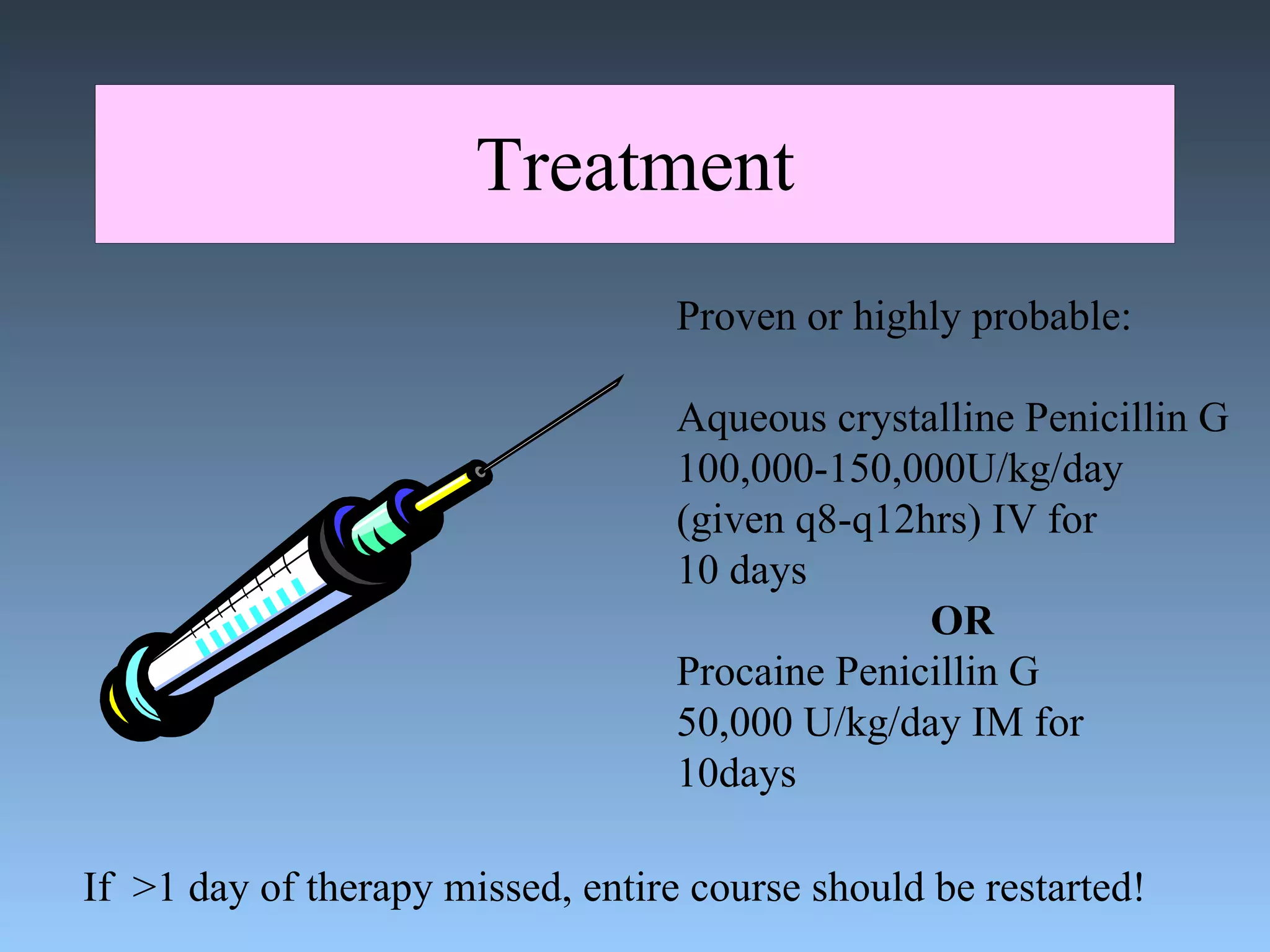 Treatment Proven or highly probable: Aqueous crystalline Penicillin G 100,000-150,000U/kg/day (given q8-q12hrs) IV for 10 days OR Procaine Penicillin G  50,000 U/kg/day IM for  10days If  >1 day of therapy missed, entire course should be restarted! 