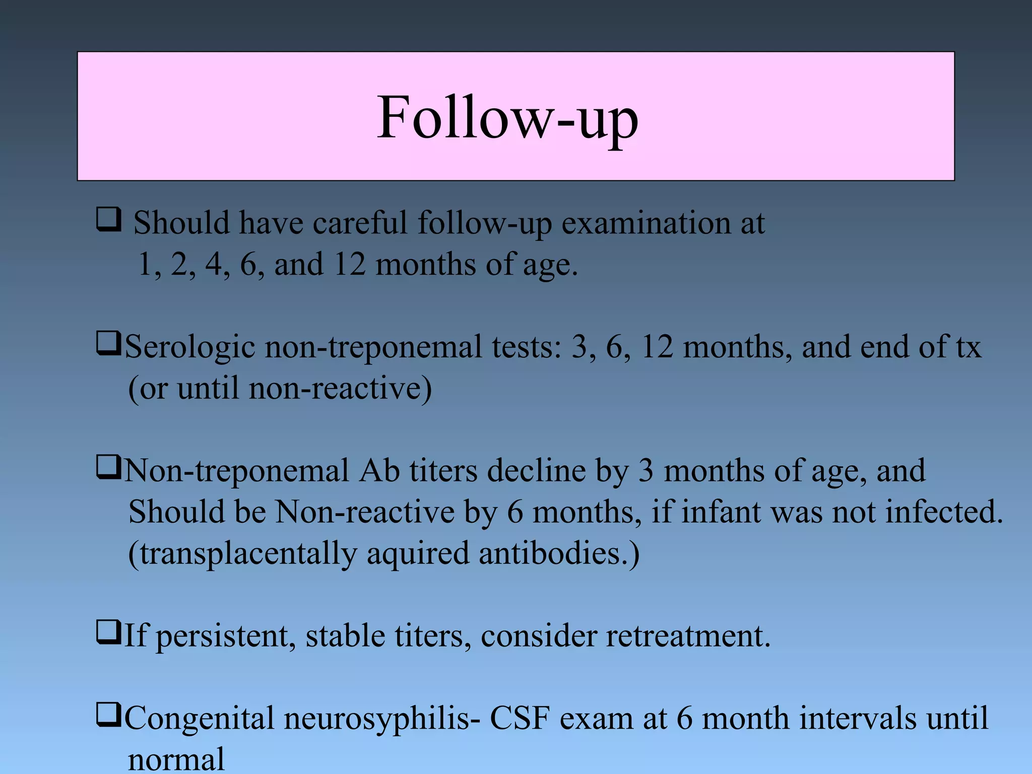 Follow-up  Should have careful follow-up examination at 1, 2, 4, 6, and 12 months of age. Serologic non-treponemal tests: 3, 6, 12 months, and end of tx (or until non-reactive) Non-treponemal Ab titers decline by 3 months of age, and  Should be Non-reactive by 6 months, if infant was not infected. (transplacentally aquired antibodies.) If persistent, stable titers, consider retreatment. Congenital neurosyphilis- CSF exam at 6 month intervals until normal 
