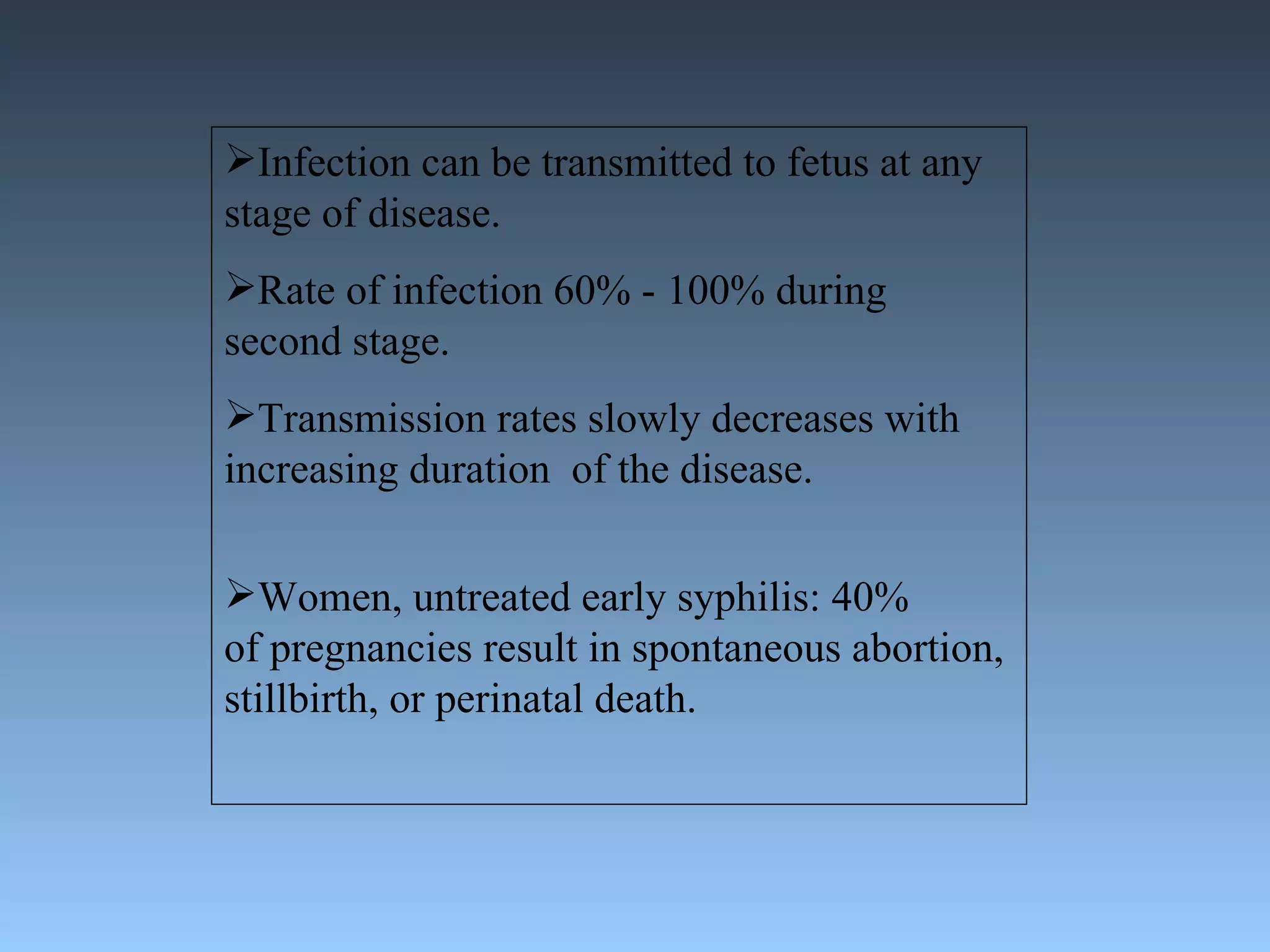 Infection can be transmitted to fetus at any stage of disease. Rate of infection 60% - 100% during second stage. Transmission rates slowly decreases with increasing duration  of the disease. Women, untreated early syphilis: 40%  of pregnancies result in spontaneous abortion, stillbirth, or perinatal death. 