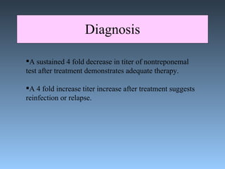 Diagnosis A sustained 4 fold decrease in titer of nontreponemal  test after treatment demonstrates adequate therapy. A 4 fold increase titer increase after treatment suggests reinfection or relapse. 