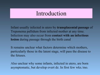 Introduction Infant usually infected in utero by  transplacental passage  of Treponema pallidum from infected mother at any time.  Infection may also occur from  contact with an infectious  lesion  during passage through the birth canal It remains unclear what factors determine which mothers,  particularly those in the latent stage, will pass the disease to  the fetuses.  Also unclear why some infants, infected in utero, are born  asymptomatic, but develop overt dz. In first few wks./mo. 