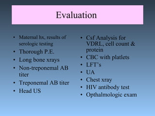 Evaluation  Maternal hx, results of serologic testing   Thorough P.E. Long bone xrays Non-treponemal AB titer Treponemal AB titer Head US Csf Analysis for VDRL, cell count & protein CBC with platlets LFT’s UA Chest xray HIV antibody test Opthalmologic exam 
