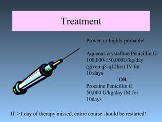Treatment Proven or highly probable: Aqueous crystalline Penicillin G 100,000-150,000U/kg/day (given q8-q12hrs) IV for 10 days OR Procaine Penicillin G  50,000 U/kg/day IM for  10days If  >1 day of therapy missed, entire course should be restarted! 