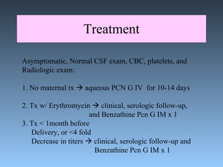 Treatment Asymptomatic, Normal CSF exam, CBC, platelets, and  Radiologic exam: 1. No maternal tx    aqueous PCN G IV  for 10-14 days 2. Tx w/ Erythromycin    clinical, serologic follow-up, and Benzathine Pcn G IM x 1 3. Tx < 1month before  Delivery, or <4 fold Decrease in titers    clinical, serologic follow-up and    Benzathine Pcn G IM x 1 
