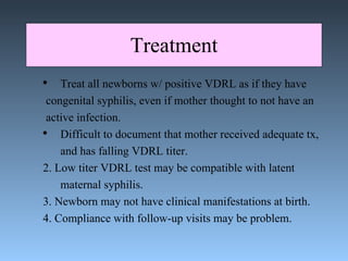 Treatment Treat all newborns w/ positive VDRL as if they have congenital syphilis, even if mother thought to not have an  active infection.  Difficult to document that mother received adequate tx,  and has falling VDRL titer. 2. Low titer VDRL test may be compatible with latent  maternal syphilis. 3. Newborn may not have clinical manifestations at birth. 4. Compliance with follow-up visits may be problem. 