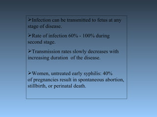 Infection can be transmitted to fetus at any stage of disease. Rate of infection 60% - 100% during second stage. Transmission rates slowly decreases with increasing duration  of the disease. Women, untreated early syphilis: 40%  of pregnancies result in spontaneous abortion, stillbirth, or perinatal death. 
