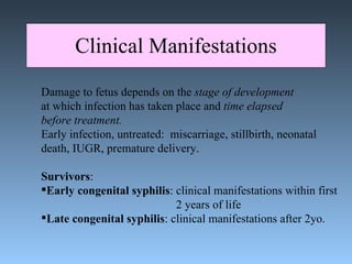Clinical Manifestations Damage to fetus depends on the  stage of development at which infection has taken place and  time elapsed  before treatment.  Early infection, untreated:  miscarriage, stillbirth, neonatal death, IUGR, premature delivery. Survivors : Early congenital syphilis : clinical manifestations within first  2 years of life Late congenital syphilis : clinical manifestations after 2yo.  