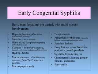 Early Congenital Syphilis Hepatosplenomegaly-  diffuse inflammation, scarring Jaundice  – due to hepatitis Generalized lymphadenopathy  –epitrochclear nodes Coombs – hemolytic anemia,  thromobocytopenia, leukopenia, leukocytosis Hydrops fetalis Mucocutaneous:   rhinitis  (highly infectious) , “snuffles”, mucous patches Macuolpapular rash Desquamation  Pemphigus syphiliticus  (vesicular bullous eruptions of palms and soles) Petechial lesions Bony lesions, osteochondritis, periostitis, pseudoparalysis Syphilitc leptomeningitis Chorioretinitis,salt and pepper fundus,  glaucoma Pancreatitis  Early manifestations are varied, with multi-system  Involvement 