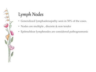Lymph Nodes
• Generalized lymphadenopathy seen in 50% of the cases.
• Nodes are multiple , discrete & non tender
• Epitrochlear lymphnodes are considered pathognomonic
 