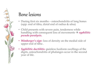 Bone lesions
• During first six months – osteochondritis of long bones
(upp. end of tibia, distal end of radius & ulna)
• Child presents with severe pain, tenderness while
handling with consequent loss of movements  syphilitic
pseudo paralysis.
• Wimberger’s sign- loss of density on the medial side of
upper end of tibia .
• Syphilitic dactilitis- painless fusiform swellings of the
digits, osteochondritis of phalanges occur in the second
year of life.
 