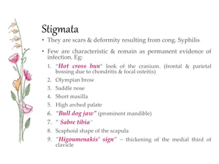 Stigmata
• They are scars & deformity resulting from cong. Syphilis
• Few are characteristic & remain as permanent evidence of
infection. Eg:
1. “Hot cross bun” look of the cranium. (frontal & parietal
bossing due to chondritis & focal osteitis)
2. Olympian brow
3. Saddle nose
4. Short maxilla
5. High arched palate
6. “Bull dog jaw” (prominent mandible)
7. “ Sabre tibia”
8. Scaphoid shape of the scapula
9. “Higoumenakis’ sign” – thickening of the medial third of
clavicle
 