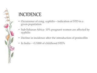 INCIDENCE
• Occurrence of cong. syphilis – indication of STD in a
given population
• Sub-Saharan Africa- 10% pregnant women are affected by
syphilis
• Decline in incidence after the introduction of penincillin
• In India - <1/1000 of childhood STD’s
 