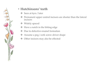• Hutchinsons’ teeth
 Seen at 6yrs / later
 Permanent upper central incisors are shorter than the lateral
incisors
 Widely spaced
 Have a notch in the bitting edge
 Due to defective enamel formation
 Assume a peg / cork screw driver shape
 Other incisors may also be effected
 