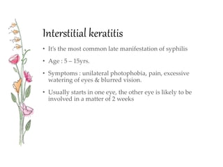 Interstitial keratitis
• It’s the most common late manifestation of syphilis
• Age : 5 – 15yrs.
• Symptoms : unilateral photophobia, pain, excessive
watering of eyes & blurred vision.
• Usually starts in one eye, the other eye is likely to be
involved in a matter of 2 weeks
 