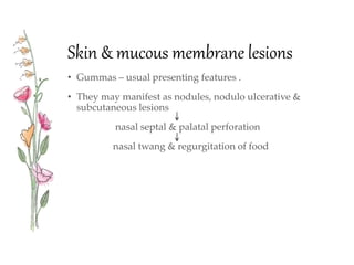 Skin & mucous membrane lesions
• Gummas – usual presenting features .
• They may manifest as nodules, nodulo ulcerative &
subcutaneous lesions
nasal septal & palatal perforation
nasal twang & regurgitation of food
 