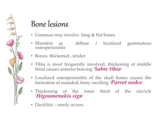 Bone lesions
• Gummas may involve long & flat bones
• Manifest as diffuse / localized gummatous
osteoperiostitis
• Bones- thickened , tender
• Tibia is most frequently involved, thickening of middle
third causes anterior bowing ‘Sabre tibia’
• Localized osteoperiostitis of the skull bones causes the
formation of rounded, bony swelling ‘Parrot nodes’
• Thickening of the inner third of the clavicle
‘Higoumenakis sign’
• Dactilitis – rarely occurs.
 