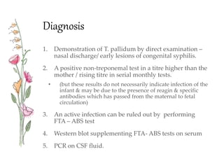 Diagnosis
1. Demonstration of T. pallidum by direct examination –
nasal discharge/ early lesions of congenital syphilis.
2. A positive non-treponemal test in a titre higher than the
mother / rising titre in serial monthly tests.
• (but these results do not necessarily indicate infection of the
infant & may be due to the presence of reagin & specific
antibodies which has passed from the maternal to fetal
circulation)
3. An active infection can be ruled out by performing
FTA – ABS test
4. Western blot supplementing FTA- ABS tests on serum
5. PCR on CSF fluid.
 