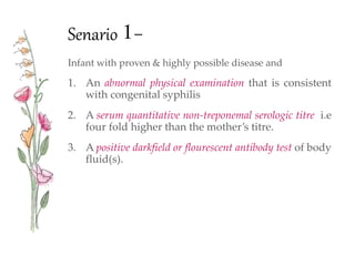 Senario 1-
Infant with proven & highly possible disease and
1. An abnormal physical examination that is consistent
with congenital syphilis
2. A serum quantitative non-treponemal serologic titre i.e
four fold higher than the mother’s titre.
3. A positive darkfield or flourescent antibody test of body
fluid(s).
 