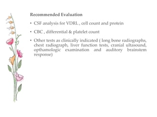 Recommended Evaluation
• CSF analysis for VDRL , cell count and protein
• CBC , differential & platelet count
• Other tests as clinically indicated ( long bone radiographs,
chest radiograph, liver function tests, cranial ultasound,
opthamologic examination and auditory brainstem
response)
 