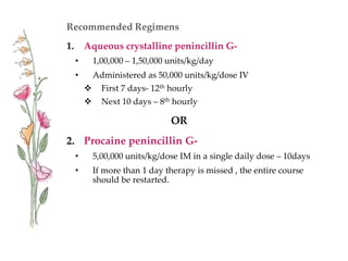 Recommended Regimens
1. Aqueous crystalline penincillin G-
• 1,00,000 – 1,50,000 units/kg/day
• Administered as 50,000 units/kg/dose IV
 First 7 days- 12th hourly
 Next 10 days – 8th hourly
OR
2. Procaine penincillin G-
• 5,00,000 units/kg/dose IM in a single daily dose – 10days
• If more than 1 day therapy is missed , the entire course
should be restarted.
 