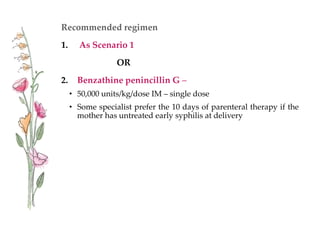Recommended regimen
1. As Scenario 1
OR
2. Benzathine penincillin G –
• 50,000 units/kg/dose IM – single dose
• Some specialist prefer the 10 days of parenteral therapy if the
mother has untreated early syphilis at delivery
 