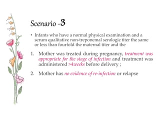 Scenario -3
• Infants who have a normal physical examination and a
serum qualitative non-treponemal serologic titer the same
or less than fourfold the maternal titer and the
1. Mother was treated during pregnancy, treatment was
appropriate for the stage of infection and treatment was
administered >4weeks before delivery ;
2. Mother has no evidence of re-infection or relapse
 