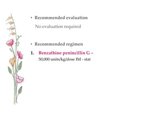 • Recommended evaluation
No evaluation required
• Recommended regimen
1. Benzathine penincillin G –
50,000 units/kg/dose IM - stat
 