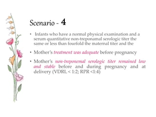 Scenario - 4
• Infants who have a normal physical examination and a
serum quantitative non-treponamal serologic titer the
same or less than fourfold the maternal titer and the
• Mother’s treatment was adequate before pregnancy
• Mother’s non-treponemal serologic titer remained low
and stable before and during pregnancy and at
delivery (VDRL < 1:2; RPR <1:4)
 