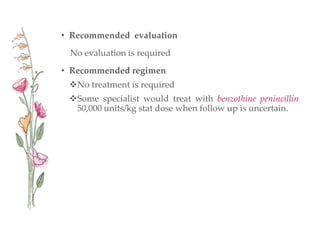 • Recommended evaluation
No evaluation is required
• Recommended regimen
No treatment is required
Some specialist would treat with benzothine penincillin
50,000 units/kg stat dose when follow up is uncertain.
 