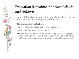 Evaluation & treatment of older infants
and children
• Any child at risk for congenital syphilis should receive a
full evaluation and testing for HIV infection.
• Recommended evaluation:
CSF analysis for VDRL , cell count and protein
CBC , differential & platelet count
Other tests as clinically indicated ( long bone radiographs,
chest radiograph, liver function tests, cranial ultasound,
opthamologic examination and auditory brainstem response)
 
