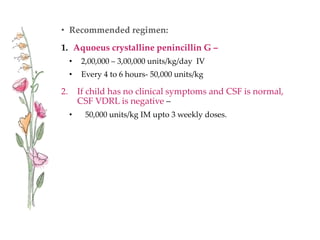 • Recommended regimen:
1. Aquoeus crystalline penincillin G –
• 2,00,000 – 3,00,000 units/kg/day IV
• Every 4 to 6 hours- 50,000 units/kg
2. If child has no clinical symptoms and CSF is normal,
CSF VDRL is negative –
• 50,000 units/kg IM upto 3 weekly doses.
 