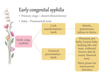 Early congenital syphilis
• Primary stage – absent (blood borne)
• Baby – Preterm/full term
Early cong.
syphilis
Lack
manifestations -
birth
rhinitis,
pneumonia,
failure to thrive
Classical
presentation -
birth
Wizened, pot
belly, hoarse baby
looking like old
man, withered
brown skin &
runny fissured
nose.
More prone for
intercurrent
infection
 