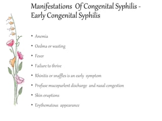 Manifestations Of Congenital Syphilis -
Early Congenital Syphilis
• Anemia
• Oedma or wasting
• Fever
• Failure to thrive
• Rhinitis or snaffles is an early symptom
• Profuse mucopurlent discharge and nasal congestion
• Skin eruptions
• Erythematous appearance
 