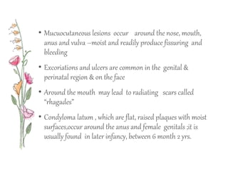• Mucuocutaneous lesions occur around the nose, mouth,
anus and vulva –moist and readily produce fissuring and
bleeding
• Excoriations and ulcers are common in the genital &
perinatal region & on the face
• Around the mouth may lead to radiating scars called
“rhagades”
• Condyloma latum , which are flat, raised plaques with moist
surfaces,occur around the anus and female genitals ;it is
usually found in later infancy, between 6 month 2 yrs.
 