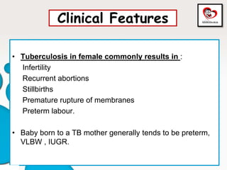 Clinical Features
• Tuberculosis in female commonly results in :
Infertility
Recurrent abortions
Stillbirths
Premature rupture of membranes
Preterm labour.
• Baby born to a TB mother generally tends to be preterm,
VLBW , IUGR.
 
