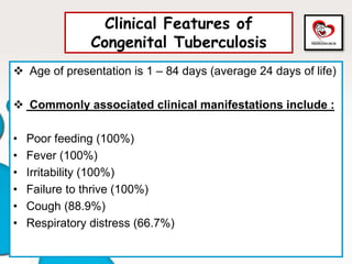 Clinical Features of
Congenital Tuberculosis
 Age of presentation is 1 – 84 days (average 24 days of life)
 Commonly associated clinical manifestations include :
• Poor feeding (100%)
• Fever (100%)
• Irritability (100%)
• Failure to thrive (100%)
• Cough (88.9%)
• Respiratory distress (66.7%)
 