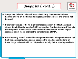 Diagnosis ( cont..)
 Streptomycin is the only antituberculosis drug documented to have
harmful effects on the human fetus (congenital deafness) and should not
be used.
 If there is believed to be no significant resistance in the M tuberculosis
strain, then INH and rifampin (RMP) are used as first-line therapy. If there is
low suspicion of resistance, then EMB should be added, while a highly
resistant strain would prompt the consideration of PZA.
 Breastfeeding should not be discouraged for women being treated with the
first-line antituberculosis agents because the small concentrations of
these drugs in breast milk do not produce toxicity in the nursing newborn.
 