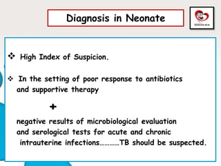Diagnosis in Neonate
 High Index of Suspicion.
 In the setting of poor response to antibiotics
and supportive therapy
+
negative results of microbiological evaluation
and serological tests for acute and chronic
intrauterine infections…………TB should be suspected.
 