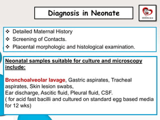  Detailed Maternal History
 Screening of Contacts.
 Placental morphologic and histological examination.
Neonatal samples suitable for culture and microscopy
include:
Bronchoalveolar lavage, Gastric aspirates, Tracheal
aspirates, Skin lesion swabs,
Ear discharge, Ascitic fluid, Pleural fluid, CSF.
( for acid fast bacilli and cultured on standard egg based media
for 12 wks)
Diagnosis in Neonate
 