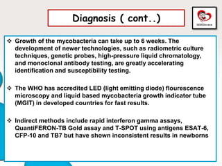 Diagnosis ( cont..)
 Growth of the mycobacteria can take up to 6 weeks. The
development of newer technologies, such as radiometric culture
techniques, genetic probes, high-pressure liquid chromatology,
and monoclonal antibody testing, are greatly accelerating
identification and susceptibility testing.
 The WHO has accredited LED (light emitting diode) flourescence
microscopy and liquid based mycobacteria growth indicator tube
(MGIT) in developed countries for fast results.
 Indirect methods include rapid interferon gamma assays,
QuantiFERON-TB Gold assay and T-SPOT using antigens ESAT-6,
CFP-10 and TB7 but have shown inconsistent results in newborns
 