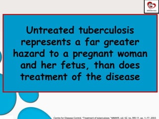 Untreated tuberculosis
represents a far greater
hazard to a pregnant woman
and her fetus, than does
treatment of the disease
Centre for Disease Control, “Treatment of tuberculosis,” MMWR, vol. 52, no. RR-11, pp. 1–77, 2003
 