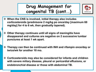 Drug Management for
congenital TB (cont..)
 When the CNS is involved, initial therapy also includes
corticosteroids (prednisone 2 mg/kg po once/day [maximum 60
mg/day] for 4 to 6 wk, then gradually tapered).
 Other therapy continues until all signs of meningitis have
disappeared and cultures are negative on 2 successive lumbar
punctures at least 1 wk apart.
 Therapy can then be continued with INH and rifampin once/day or
twice/wk for another 10 mo.
 Corticosteroids may also be considered for infants and children
with severe miliary disease, pleural or pericardial effusions, or
endobronchial disease or those with abdominal TB.
 