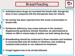 Breastfeeding
 Antituberculous drugs are excreted into breast milk, though the
dose is less compared with the therapeutic dose for infants.
 No toxicity has been reported from this small concentration in
breast milk.
 Pyridoxine deficiency may cause seizures in the newborn.
Supplemental pyridoxine should, therefore, be administered to
infants on INH or whose baby & mother are both taking the drug.
 Breastfeeding should be continued in these neonates and isolation
is recommended only till mother is infectious, has multidrug
resistant tuberculosis or non adherent to treatment.
 Cough hygiene has to be strictly followed.
 