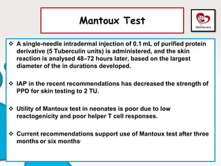 Mantoux Test
 A single-needle intradermal injection of 0.1 mL of purified protein
derivative (5 Tuberculin units) is administered, and the skin
reaction is analysed 48–72 hours later, based on the largest
diameter of the in durations developed.
 IAP in the recent recommendations has decreased the strength of
PPD for skin testing to 2 TU.
 Utility of Mantoux test in neonates is poor due to low
reactogenicity and poor helper T cell responses.
 Current recommendations support use of Mantoux test after three
months or six months.
 