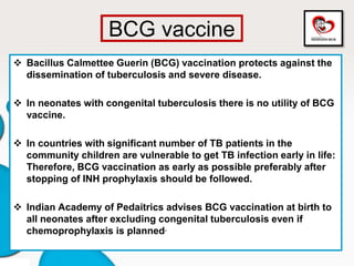BCG vaccine
 Bacillus Calmettee Guerin (BCG) vaccination protects against the
dissemination of tuberculosis and severe disease.
 In neonates with congenital tuberculosis there is no utility of BCG
vaccine.
 In countries with significant number of TB patients in the
community children are vulnerable to get TB infection early in life:
Therefore, BCG vaccination as early as possible preferably after
stopping of INH prophylaxis should be followed.
 Indian Academy of Pedaitrics advises BCG vaccination at birth to
all neonates after excluding congenital tuberculosis even if
chemoprophylaxis is planned.
 