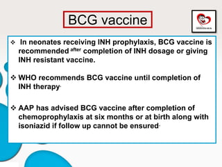 BCG vaccine
 In neonates receiving INH prophylaxis, BCG vaccine is
recommended after completion of INH dosage or giving
INH resistant vaccine.
 WHO recommends BCG vaccine until completion of
INH therapy.
 AAP has advised BCG vaccine after completion of
chemoprophylaxis at six months or at birth along with
isoniazid if follow up cannot be ensured.
 