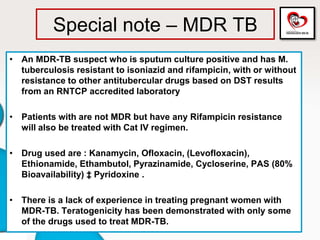 Special note – MDR TB
• An MDR-TB suspect who is sputum culture positive and has M.
tuberculosis resistant to isoniazid and rifampicin, with or without
resistance to other antitubercular drugs based on DST results
from an RNTCP accredited laboratory
• Patients with are not MDR but have any Rifampicin resistance
will also be treated with Cat IV regimen.
• Drug used are : Kanamycin, Ofloxacin, (Levofloxacin),
Ethionamide, Ethambutol, Pyrazinamide, Cycloserine, PAS (80%
Bioavailability) ‡ Pyridoxine .
• There is a lack of experience in treating pregnant women with
MDR-TB. Teratogenicity has been demonstrated with only some
of the drugs used to treat MDR-TB.
 