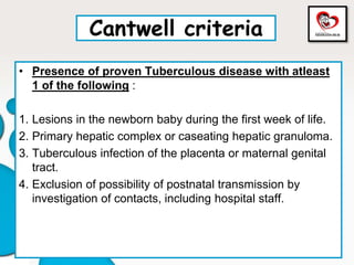 Cantwell criteria
• Presence of proven Tuberculous disease with atleast
1 of the following :
1. Lesions in the newborn baby during the first week of life.
2. Primary hepatic complex or caseating hepatic granuloma.
3. Tuberculous infection of the placenta or maternal genital
tract.
4. Exclusion of possibility of postnatal transmission by
investigation of contacts, including hospital staff.
 