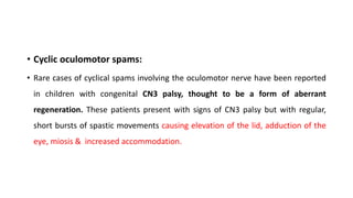 • Cyclic oculomotor spams:
• Rare cases of cyclical spams involving the oculomotor nerve have been reported
in children with congenital CN3 palsy, thought to be a form of aberrant
regeneration. These patients present with signs of CN3 palsy but with regular,
short bursts of spastic movements causing elevation of the lid, adduction of the
eye, miosis & increased accommodation.
 
